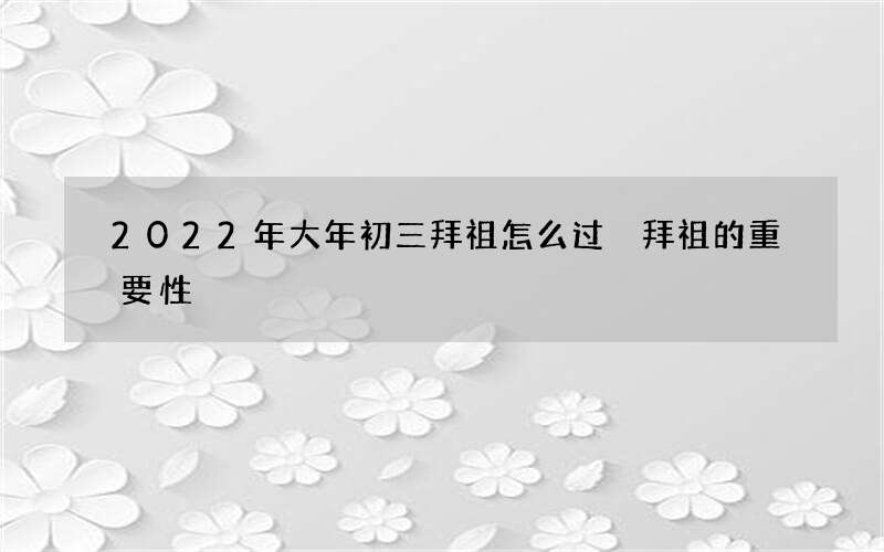 2022年大年初三拜祖怎么过 拜祖的重要性